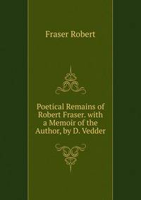 Poetical Remains of ... Robert Fraser. with a Memoir of the Author, by D. Vedder