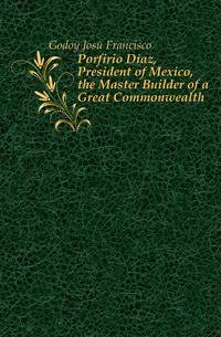 Porfirio Diaz, President of Mexico, the Master Builder of a Great Commonwealth