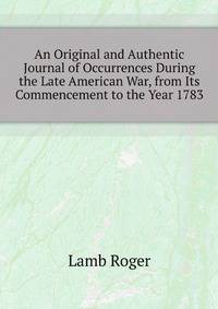 An Original and Authentic Journal of Occurrences During the Late American War, from Its Commencement to the Year 1783
