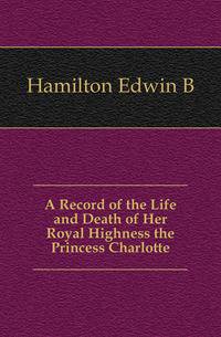 A Record of the Life and Death of Her Royal Highness the Princess Charlotte