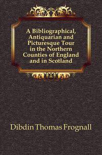 A Bibliographical, Antiquarian and Picturesque Tour in the Northern Counties of England and in Scotland