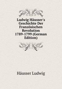 Ludwig Haeusser's Geschichte Der Franzoesischen Revolution 1789-1799 (German Edition)