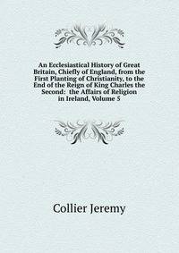 An Ecclesiastical History of Great Britain, Chiefly of England, from the First Planting of Christianity, to the End of the Reign of King Charles the Second: ... the Affairs of Religion in Ireland, Volume 5