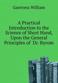 A Practical Introduction to the Science of Short Hand, Upon the General Principles of ... Dr. Byrom