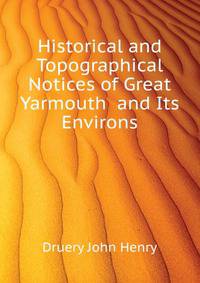 Historical and Topographical Notices of Great Yarmouth ... and Its Environs ...