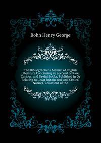 The Bibliographer's Manual of English Literature Containing an Account of Rare, Curious, and Useful Books, Published in Or Relating to Great Britain and... and Critical Notices, Collations of the