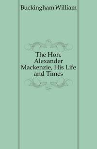 The Hon. Alexander Mackenzie, His Life and Times
