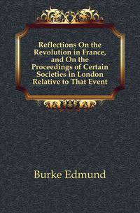 Reflections On the Revolution in France, and On the Proceedings of Certain Societies in London Relative to That Event