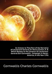 An Answer to That Part of the Narrative of Lieutenant-General Sir Henry Clinton, K. B. Which Relates to the Conduct of Lieutenant-General Earl Cornwallis, ... Campaign in North-America, in the Year 1781