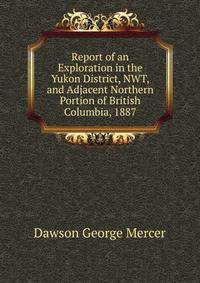 ... Report of an Exploration in the Yukon District, N.W.T., and Adjacent Northern Portion of British Columbia, 1887