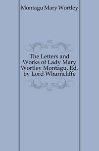 The Letters and Works of Lady Mary Wortley Montagu, Ed. by Lord Wharncliffe
