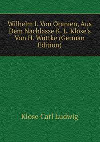 Wilhelm I. Von Oranien, Aus Dem Nachlasse K. L. Klose's Von H. Wuttke (German Edition)