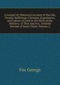 A Journal Or Historical Account of the Life, Travels, Sufferings, Christian Experiences, and Labour of Love in the Work of the Ministry, of That Ancient, ... Faithful Servant of Jesus Christ, Volume 2
