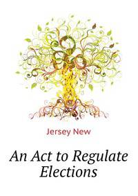 An Act to Regulate Elections ...