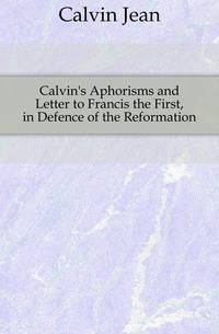 Calvin's Aphorisms and Letter to Francis the First, in Defence of the Reformation