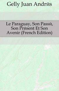 Le Paraguay, Son Passe, Son Present Et Son Avenir (French Edition)