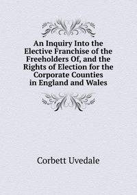 An Inquiry Into the Elective Franchise of the Freeholders Of, and the Rights of Election for the Corporate Counties in England and Wales ...