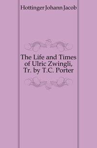 The Life and Times of Ulric Zwingli, Tr. by T.C. Porter