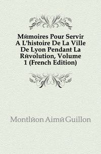 Memoires Pour Servir A L'histoire De La Ville De Lyon Pendant La Revolution, Volume 1 (French Edition)