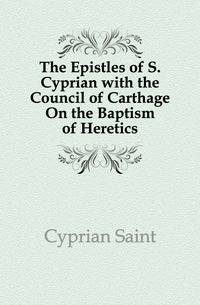 The Epistles of S. Cyprian with the Council of Carthage On the Baptism of Heretics