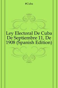 Ley Electoral De Cuba De Septiembre 11, De 1908 (Spanish Edition)