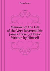 Memoirs of the Life of the Very Reverend Mr. James Fraser, of Brea: ... Written by Himself