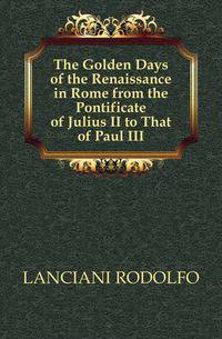 The Golden Days of the Renaissance in Rome from the Pontificate of Julius II to That of Paul III