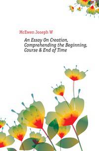 An Essay On Creation, Comprehending the Beginning, Course &amp; End of Time