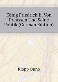 Koenig Friedrich Ii. Von Preussen Und Seine Politik (German Edition)
