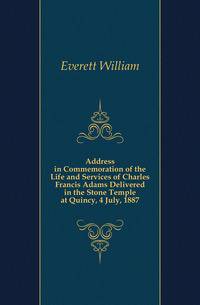 Address in Commemoration of the Life and Services of Charles Francis Adams Delivered in the Stone Temple at Quincy, 4 July, 1887