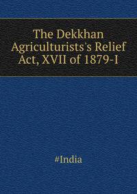 The Dekkhan Agriculturists's Relief Act, XVII of 1879-I...
