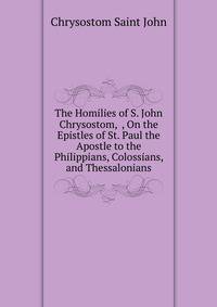 The Homilies of S. John Chrysostom, ... , On the Epistles of St. Paul the Apostle to the Philippians, Colossians, and Thessalonians
