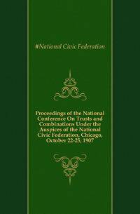 Proceedings of the National Conference On Trusts and Combinations Under the Auspices of the National Civic Federation, Chicago, October 22-25, 1907