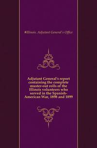 Adjutant General's report containing the complete muster-out rolls of the Illinois volunteers who served in the Spanish-American War, 1898 and 1899