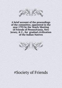 A brief account of the proceedings of the committee, appointed in the year 1795 by the Yearly Meeting of Friends of Pennsylvania, New Jersey, & C., for ... gradual civilization of the Indian Natives