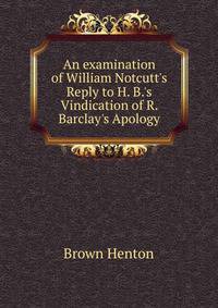 An examination of William Notcutt's Reply to H. B.'s Vindication of R. Barclay's Apology...