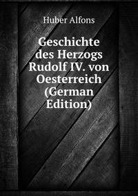 Geschichte des Herzogs Rudolf IV. von Oesterreich (German Edition)