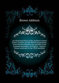 An illustrated flora of the northern United States, Canada and the British possessions, from Newfoundland to the parallel of the southern boundary of Virginia, ... Atlantic Ocean westward to the 102d meridian