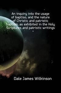An inquiry into the usage of baptiso, and the nature of Christic and patristic baptism, as exhibited in the Holy Scriptures and patristic writings