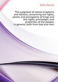 The judgment of whole kingdoms and nations, concerning the rights, power, and prerogative of kings and the rights, priviledges, and properties of the people: ... in general, both from God and man ...