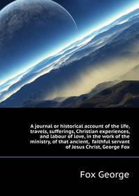 A journal or historical account of the life, travels, sufferings, Christian experiences, and labour of love, in the work of the ministry, of that ancient, ... faithful servant of Jesus Christ, George Fox