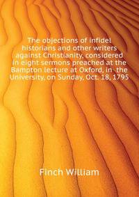 The objections of infidel historians and other writers against Christianity, considered in eight sermons preached at the Bampton lecture at Oxford, in ... the University, on Sunday, Oct. 18, 1795