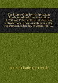 The liturgy of the French Protestant church, translated from the editions of 1737 and 1772, published at Neuchatel, with additional prayers carefully selected, ... congregation in the city of Charleston, S.C