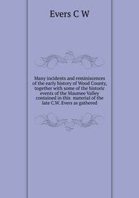 Many incidents and reminiscences of the early history of Wood County, together with some of the historic events of the Maumee Valley contained in this ... material of the late C.W. Evers as gathered