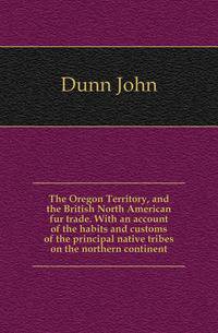 The Oregon Territory, and the British North American fur trade. With an account of the habits and customs of the principal native tribes on the northern continent