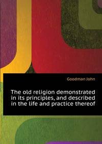 The old religion demonstrated in its principles, and described in the life and practice thereof ...