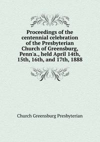 Proceedings of the centennial celebration of the Presbyterian Church of Greensburg, Penn'a., held April 14th, 15th, 16th, and 17th, 1888..