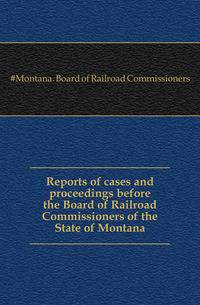 Reports of cases and proceedings before the Board of Railroad Commissioners of the State of Montana