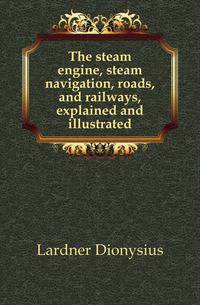 The steam engine, steam navigation, roads, and railways, explained and illustrated