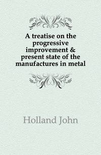 A treatise on the progressive improvement &amp; present state of the manufactures in metal